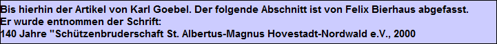Bis hierhin der Artikel von Karl Goebel. Der folgende Abschnitt ist von Felix Bierhaus abgefasst.
Er wurde entnommen der Schrift:
140 Jahre "Schützenbruderschaft St. Albertus-Magnus Hovestadt-Nordwald e.V., 2000 Bis hierhin der Artikel von Karl Goebel. Der folgende Abschnitt ist von Felix Bierhaus abgefasst.
Er wurde entnommen der Schrift:
140 Jahre "Schützenbruderschaft St. Albertus-Magnus Hovestadt-Nordwald e.V., 2000